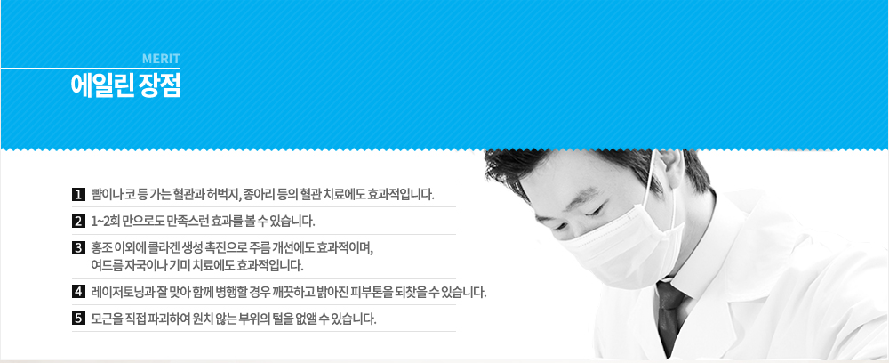 -장점
뺨이나 코 등 가는 혈관과 허벅지, 종아리 등의 혈관 치료에도 효과적입니다.
1~2회 만으로도 만족스런 효과를 볼 수 있습니다.
홍조 이외에 콜라겐 생성 촉진으로 주름 개선에도 효과적이며, 여드름 자국이나 기미 치료에도 효과적입니다.
레이저토닝과 잘 맞아 함께 병행할 경우 깨끗하고 밝아진 피부톤을 되찾을 수 있습니다.
모근을 직접 파괴하여 원치 않는 부위의 털을 없앨 수 있습니다.

