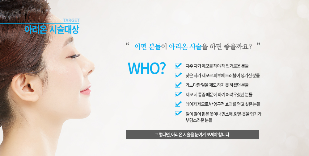 
-시술대상
털이 많아 짧은 옷이나 민소매, 얇은 옷을 입기가 부담스러운 분들
자주 자가 제모를 해야 해 번거로운 분들
잦은 자가 제모로 피부에 트러블이 생기신 분들
가느다란 털을 제모 하지 못 하셨던 분들
제모 시 통증 때문에 하기 어려우셨던 분들
레이저 제모로 반 영구적 효과를 얻고 싶은 분들


