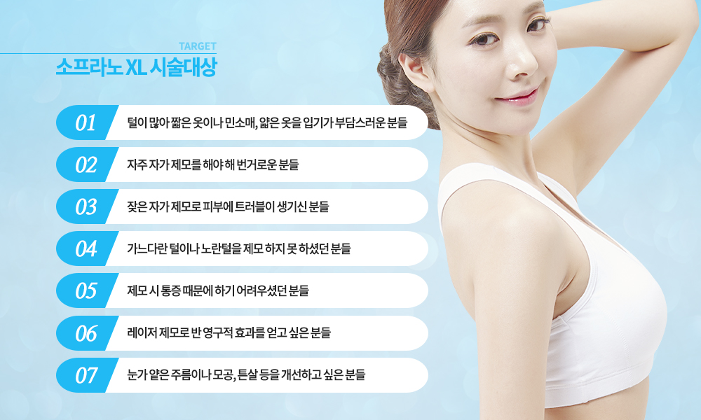 -시술대상
털이 많아 짧은 옷이나 민소매, 얇은 옷을 입기가 부담스러운 분들
자주 자가 제모를 해야 해 번거로운 분들
잦은 자가 제모로 피부에 트러블이 생기신 분들
가느다란 털이나 노란털을 제모 하지 못 하셨던 분들
제모 시 통증 때문에 하기 어려우셨던 분들
레이저 제모로 반 영구적 효과를 얻고 싶은 분들
눈가 얕은 주름이나 모공, 튼살 등을 개선하고 싶은 분들




