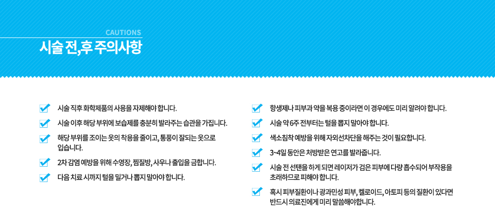 -시술 전, 후 주의사항
시술 전 선탠을 하게 되면 레이저가 검은 피부에 다량 흡수되어 부작용을 초래하므로 피해야 합니다.
혹시 피부질환이나 광과민성 피부, 켈로이드, 아토피 등의 질환이 있다면 반드시 의료진에게 미리 말씀해야합니다.
항생제나 피부과 약을 복용 중이라면 이 경우에도 미리 알려야 합니다.
시술 약 6주 전부터는 털을 뽑지 말아야 합니다.
색소침착 예방을 위해 자외선차단을 해주는 것이 필요합니다.
3~4일 동안은 처방받은 연고를 발라줍니다.
시술 직후 화학제품의 사용을 자제해야 합니다.
시술 이후 해당 부위에 보습제를 충분히 발라주는 습관을 가집니다.
해당 부위를 조이는 옷의 착용을 줄이고, 통풍이 잘되는 옷으로 입습니다.
2차 감염 예방을 위해 수영장, 찜질방, 사우나 출입을 금합니다.
다음 치료 시까지 털을 밀거나 뽑지 말아야 합니다.




